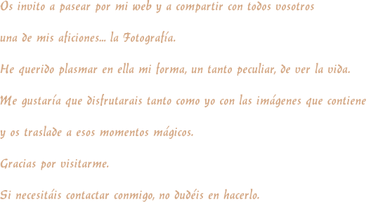 Os invito a pasear por mi web y a compartir con todos vosotros  una de mis aficiones... la Fotografa. He querido plasmar en ella mi forma, un tanto peculiar, de ver la vida. Me gustara que disfrutarais tanto como yo con las imgenes que contiene  y os traslade a esos momentos mgicos. Gracias por visitarme. Si necesitis contactar conmigo, no dudis en hacerlo.